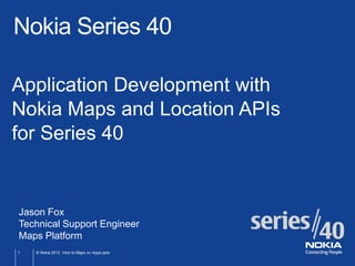 Nokia Series 40

Application Development with
Nokia Maps and Location APIs
for Series 40


Jason Fox
Technical Support Engineer
Maps Platform
1   © Nokia 2012 Intro to Maps on Apps.pptx
 