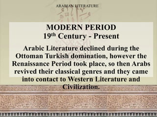 ARABIAN LITERATURE
MODERN PERIOD
19th Century - Present
Arabic Literature declined during the
Ottoman Turkish domination, however the
Renaissance Period took place, so then Arabs
revived their classical genres and they came
into contact to Western Literature and
Civilization.
 