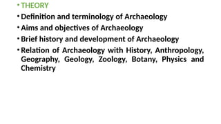 •THEORY
•Definition and terminology of Archaeology
•Aims and objectives of Archaeology
•Brief history and development of Archaeology
•Relation of Archaeology with History, Anthropology,
Geography, Geology, Zoology, Botany, Physics and
Chemistry
 