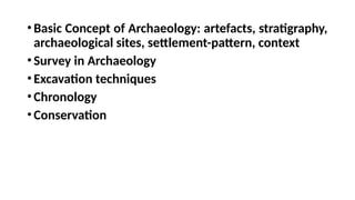 •Basic Concept of Archaeology: artefacts, stratigraphy,
archaeological sites, settlement-pattern, context
•Survey in Archaeology
•Excavation techniques
•Chronology
•Conservation
 