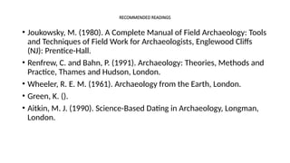 RECOMMENDED READINGS
• Joukowsky, M. (1980). A Complete Manual of Field Archaeology: Tools
and Techniques of Field Work for Archaeologists, Englewood Cliffs
(NJ): Prentice-Hall.
• Renfrew, C. and Bahn, P. (1991). Archaeology: Theories, Methods and
Practice, Thames and Hudson, London.
• Wheeler, R. E. M. (1961). Archaeology from the Earth, London.
• Green, K. ().
• Aitkin, M. J. (1990). Science-Based Dating in Archaeology, Longman,
London.
 