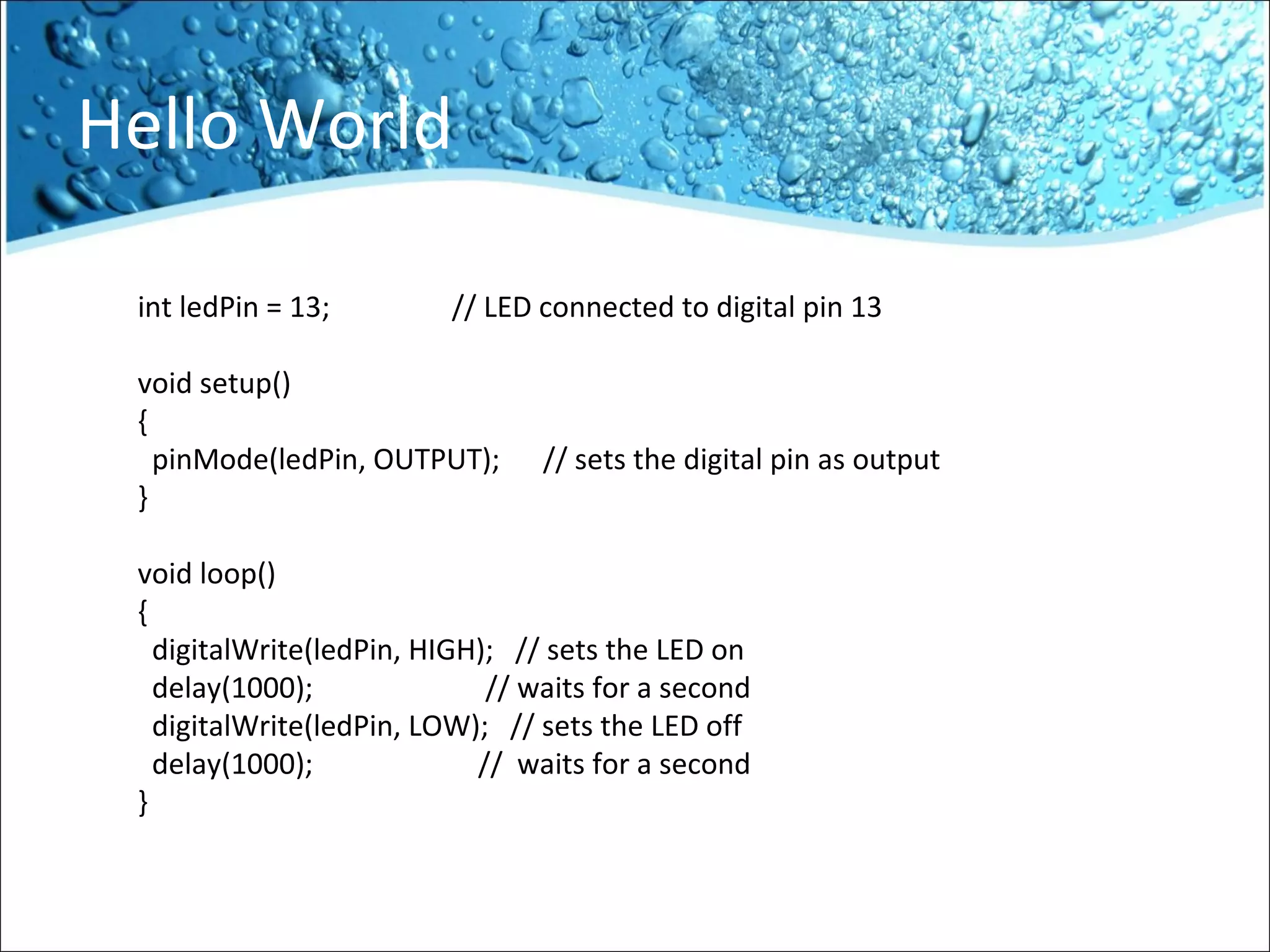 Hello World
int ledPin = 13; // LED connected to digital pin 13
void setup()
{
pinMode(ledPin, OUTPUT); // sets the digital pin as output
}
void loop()
{
digitalWrite(ledPin, HIGH); // sets the LED on
delay(1000); // waits for a second
digitalWrite(ledPin, LOW); // sets the LED off
delay(1000); // waits for a second
}
 