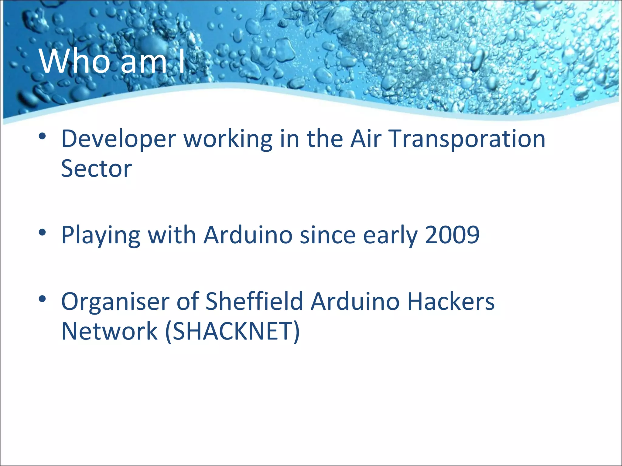 Who am I
• Developer working in the Air Transporation
Sector
• Playing with Arduino since early 2009
• Organiser of Sheffield Arduino Hackers
Network (SHACKNET)
 