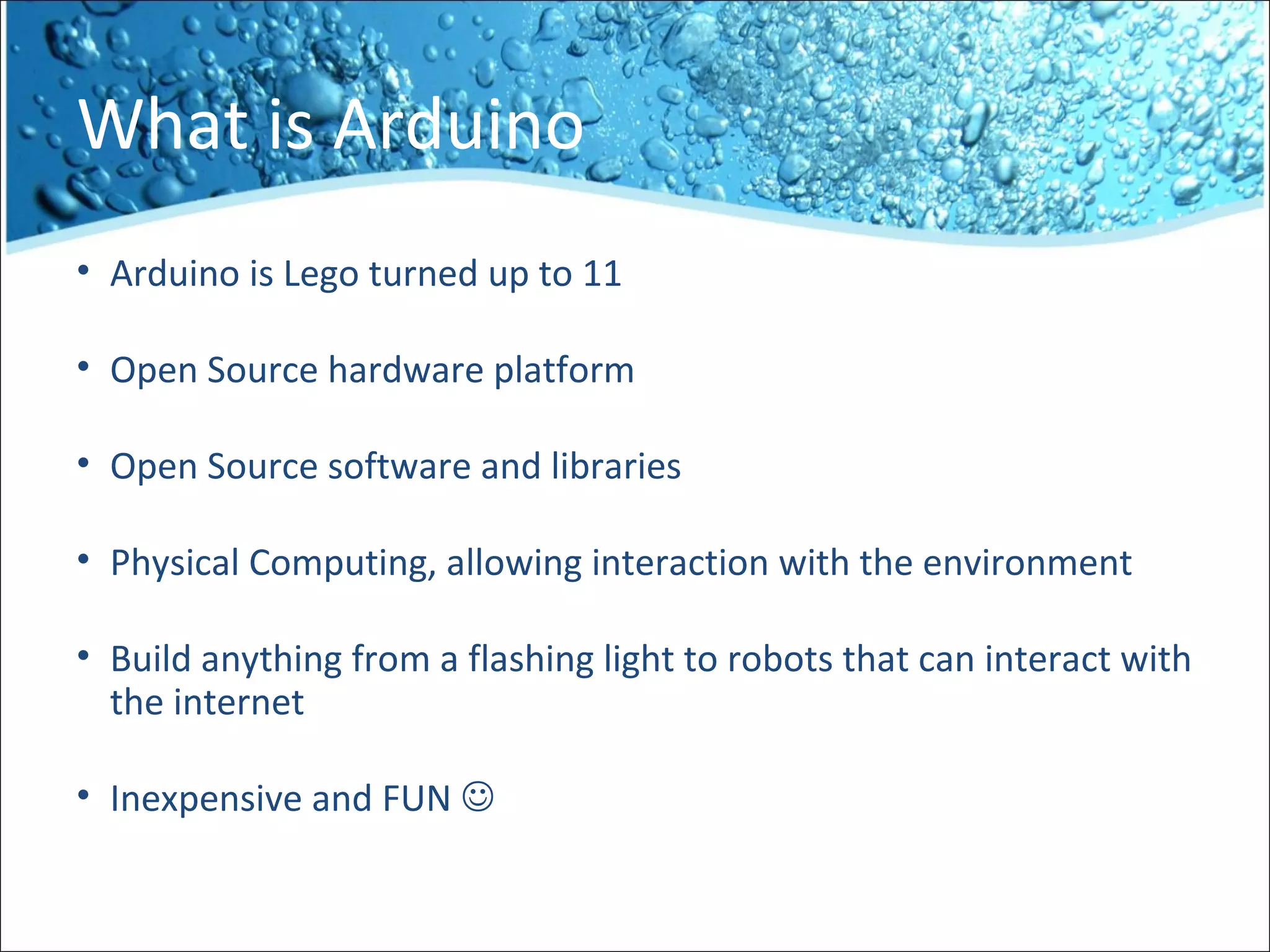 What is Arduino
• Arduino is Lego turned up to 11
• Open Source hardware platform
• Open Source software and libraries
• Physical Computing, allowing interaction with the environment
• Build anything from a flashing light to robots that can interact with
the internet
• Inexpensive and FUN 
 