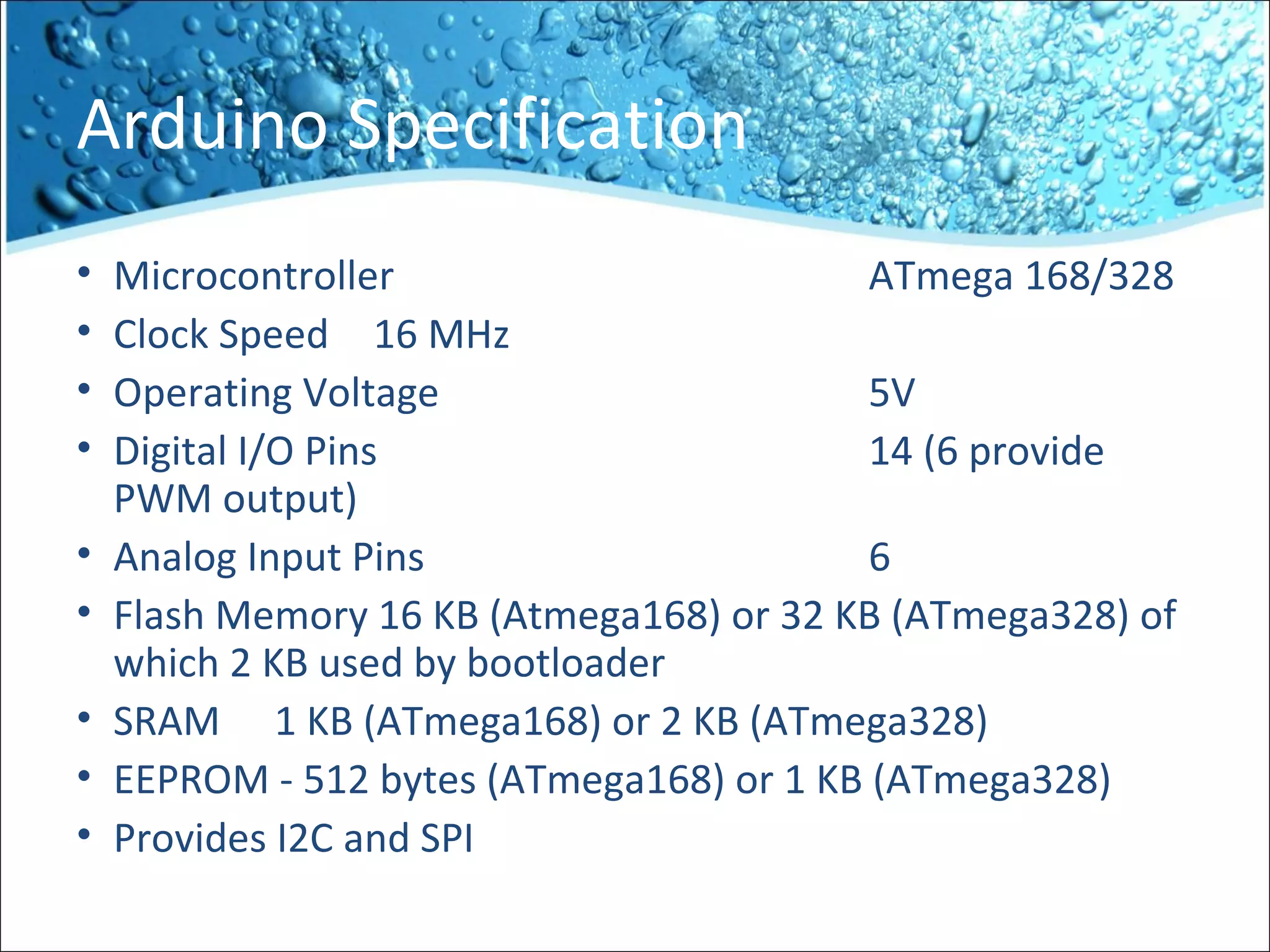 Arduino Specification
• Microcontroller ATmega 168/328
• Clock Speed 16 MHz
• Operating Voltage 5V
• Digital I/O Pins 14 (6 provide
PWM output)
• Analog Input Pins 6
• Flash Memory 16 KB (Atmega168) or 32 KB (ATmega328) of
which 2 KB used by bootloader
• SRAM 1 KB (ATmega168) or 2 KB (ATmega328)
• EEPROM - 512 bytes (ATmega168) or 1 KB (ATmega328)
• Provides I2C and SPI
 