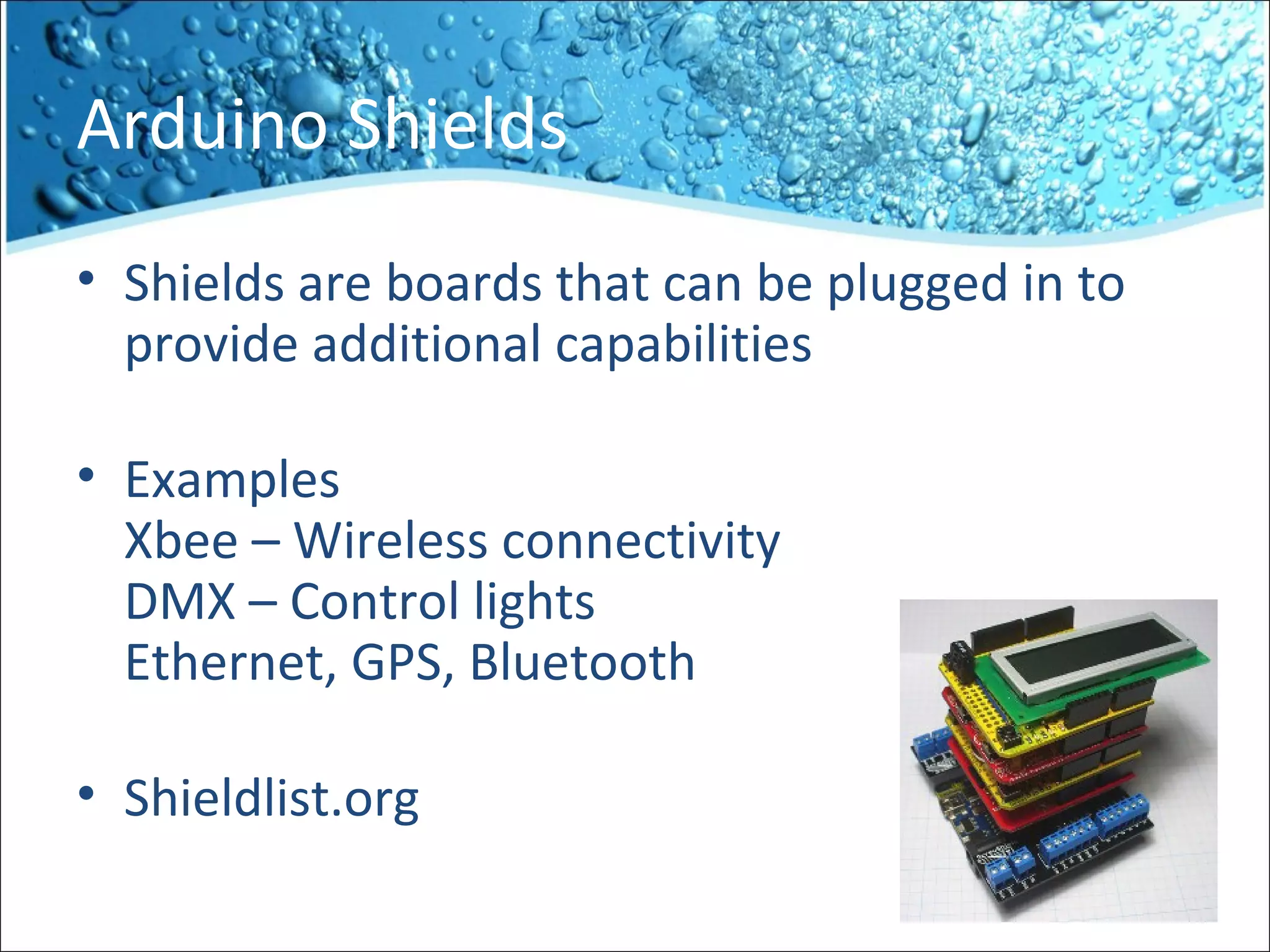 Arduino Shields
• Shields are boards that can be plugged in to
provide additional capabilities
• Examples
Xbee – Wireless connectivity
DMX – Control lights
Ethernet, GPS, Bluetooth
• Shieldlist.org
 