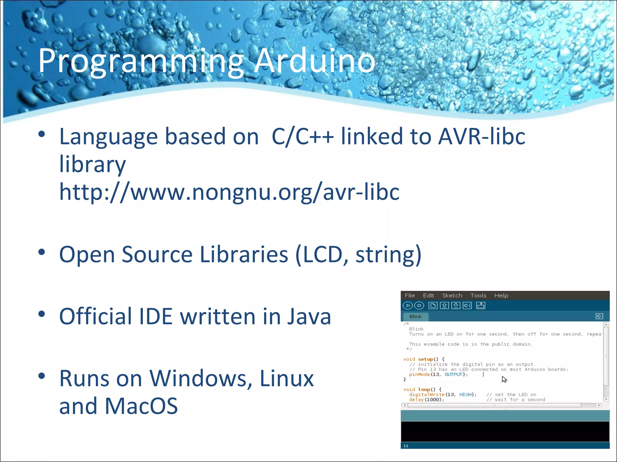 Programming Arduino
• Language based on C/C++ linked to AVR-libc
library
http://www.nongnu.org/avr-libc
• Open Source Libraries (LCD, string)
• Official IDE written in Java
• Runs on Windows, Linux
and MacOS
 