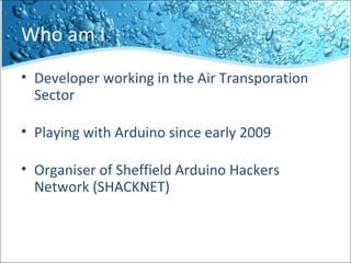 Who am I
• Developer working in the Air Transporation
Sector
• Playing with Arduino since early 2009
• Organiser of Sheffield Arduino Hackers
Network (SHACKNET)
 