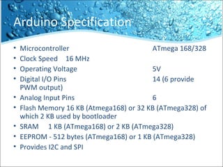 Arduino Specification
• Microcontroller ATmega 168/328
• Clock Speed 16 MHz
• Operating Voltage 5V
• Digital I/O Pins 14 (6 provide
PWM output)
• Analog Input Pins 6
• Flash Memory 16 KB (Atmega168) or 32 KB (ATmega328) of
which 2 KB used by bootloader
• SRAM 1 KB (ATmega168) or 2 KB (ATmega328)
• EEPROM - 512 bytes (ATmega168) or 1 KB (ATmega328)
• Provides I2C and SPI
 
