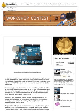 (/files/deriv/F2K/5L77/H05NHB4C/F2K5L77H05NHB4C.LARGE.jpg) 
An Arduino is an open-source microcontroller development board. In plain English, 
you can use the Arduino to read sensors and control things like motors and lights. 
This allows you to upload programs to this board which can then interact with things 
in the real world. With this, you can make devices which respond and react to the 
world at large. 
For instance, you can read a humidity sensor connected to a potted plant and turn 
on an automatic watering system if it gets too dry. Or, you can make a stand-alone 
chat server which is plugged into your internet router. Or, you can have it tweet 
every time your cat passes through a pet door. Or, you can have it start a pot of 
coffee when your alarm goes off in the morning. 
Basically, if there is something that is in any way controlled by electricity, the 
Arduino can interface with it in some manner. And even if it is not controlled by 
electricity, you can probably still use things which are (like motors and 
electromagnets), to interface with it. 
The possibilities of the Arduino are almost limitless. As such, there is no way that 
one single tutorial can cover everything you might ever need to know. That said, 
I've done my best to give a basic overview of the fundamental skills and knowledge 
About This Instructable 
202,023 views License: 
879 favorites 
randofo 
(/member/randofo/) 
Randy Sarafan loves you! 
(http://www.randysarafan.com) 
(/member/randofo/) 
Follow 
5650 
My name is Randy and I am always 
Bio: 
making new things. I'm also the author of 
the books 'Simple Bots,' and '62 Projects 
to Make with a Dead Computer'. 
Subscribing to me = fun and excitement! 
More by randofo 
(/id/Glowing-Color-Changing- 
Guitar) 
(/id/Car-Horn-Prank-Box) 
(/id/Overdrive-Pedal) 
(/) 
let's make 
share what you make > 
(/about/submit.jsp) 
(/) 
Explore (/tag/type-id/) Create (/about/submit.jsp) Contests (/contest/) Community (/commLuogniinty /) (/you/) 
 