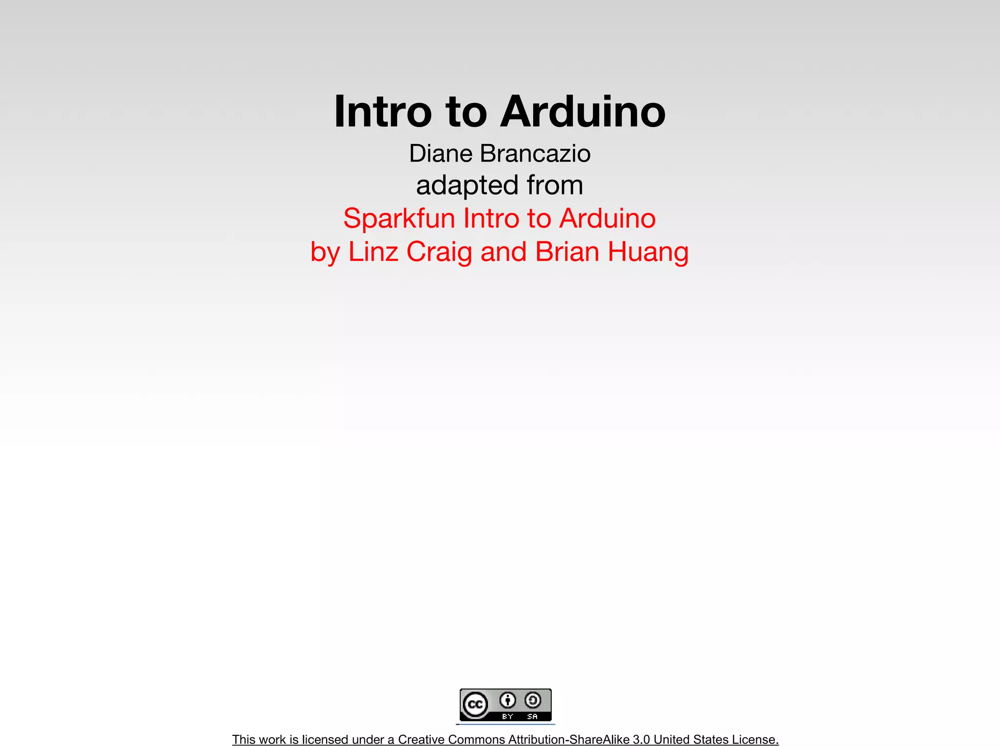 This work is licensed under a Creative Commons Attribution-ShareAlike 3.0 United States License.
Intro to Arduino
Diane Brancazio
adapted from
Sparkfun Intro to Arduino
by Linz Craig and Brian Huang
 