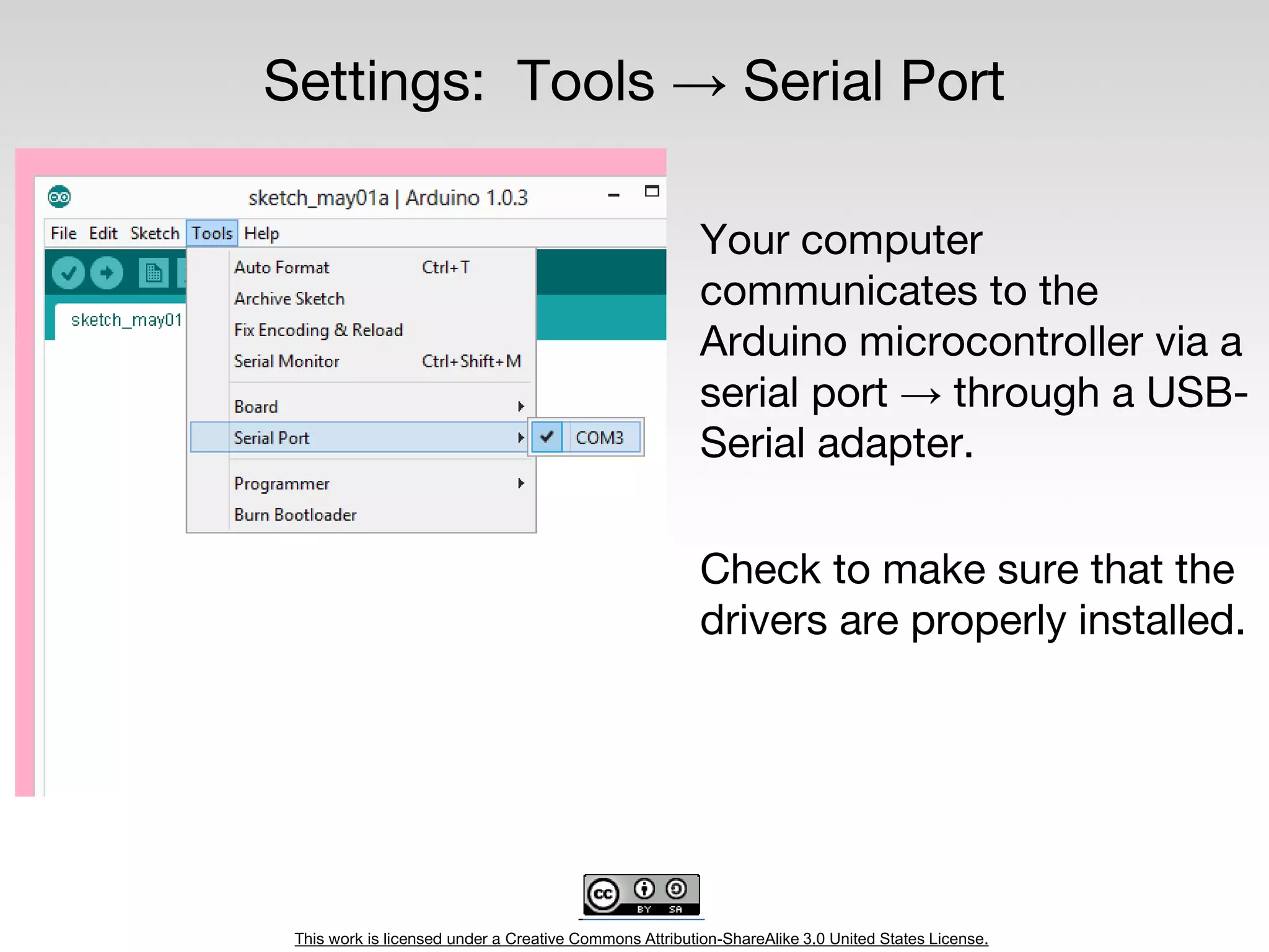 This work is licensed under a Creative Commons Attribution-ShareAlike 3.0 United States License.
Settings: Tools → Serial Port
Your computer
communicates to the
Arduino microcontroller via a
serial port → through a USB-
Serial adapter.
Check to make sure that the
drivers are properly installed.
 