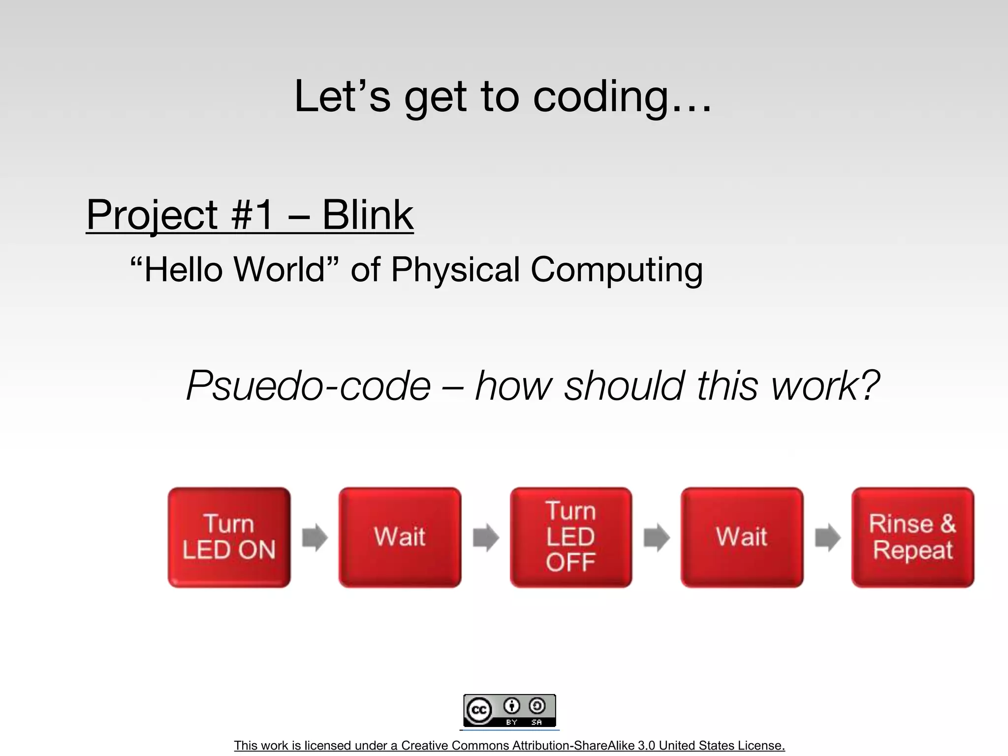 This work is licensed under a Creative Commons Attribution-ShareAlike 3.0 United States License.
Let’s get to coding…
Project #1 – Blink
“Hello World” of Physical Computing
Psuedo-code – how should this work?
 