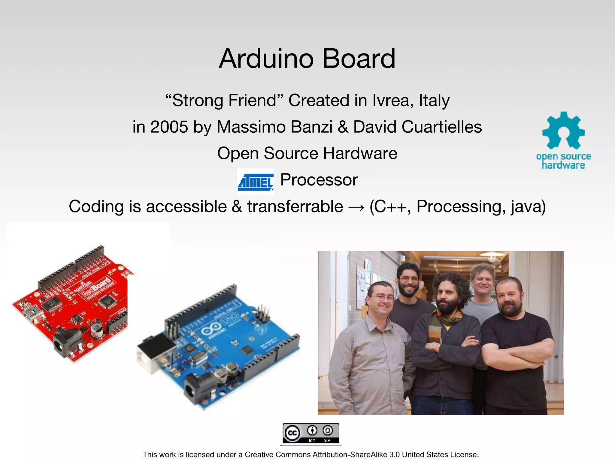 This work is licensed under a Creative Commons Attribution-ShareAlike 3.0 United States License.
Arduino Board
“Strong Friend” Created in Ivrea, Italy
in 2005 by Massimo Banzi & David Cuartielles
Open Source Hardware
Processor
Coding is accessible & transferrable → (C++, Processing, java)
 