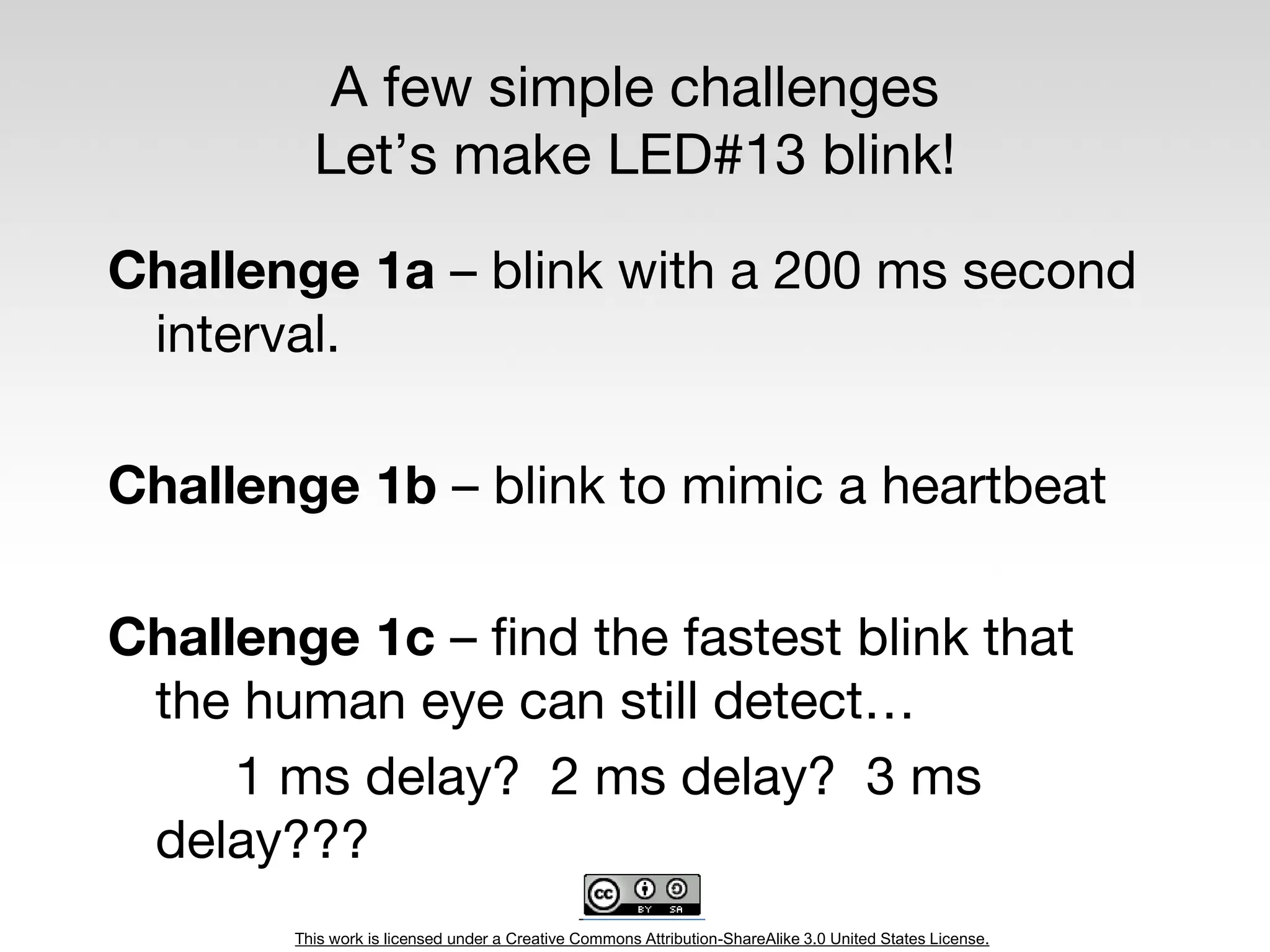 This work is licensed under a Creative Commons Attribution-ShareAlike 3.0 United States License.
A few simple challenges
Let’s make LED#13 blink!
Challenge 1a – blink with a 200 ms second
interval.
Challenge 1b – blink to mimic a heartbeat
Challenge 1c – find the fastest blink that
the human eye can still detect…
1 ms delay? 2 ms delay? 3 ms
delay???
 