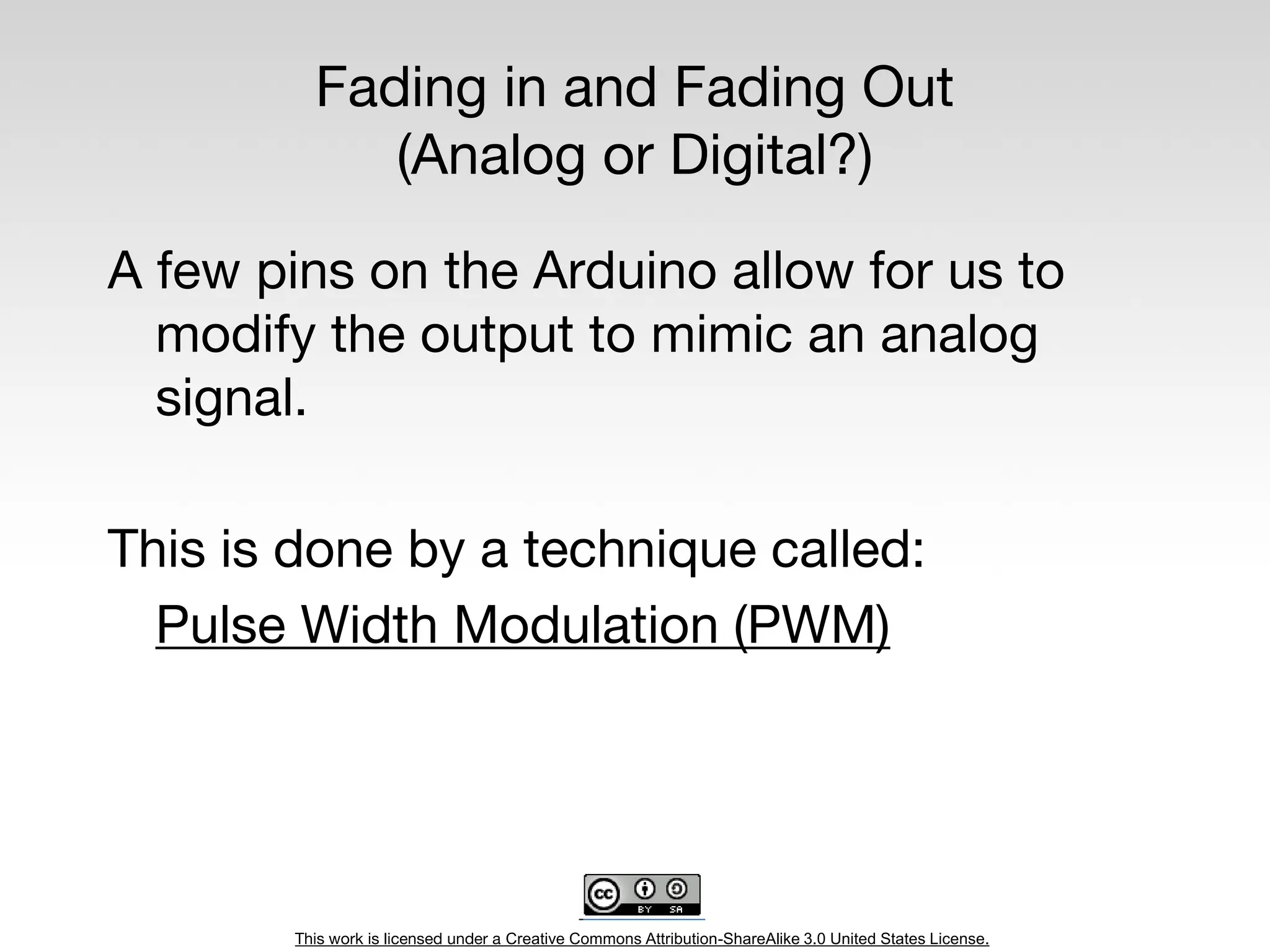 This work is licensed under a Creative Commons Attribution-ShareAlike 3.0 United States License.
Fading in and Fading Out
(Analog or Digital?)
A few pins on the Arduino allow for us to
modify the output to mimic an analog
signal.
This is done by a technique called:
Pulse Width Modulation (PWM)
 