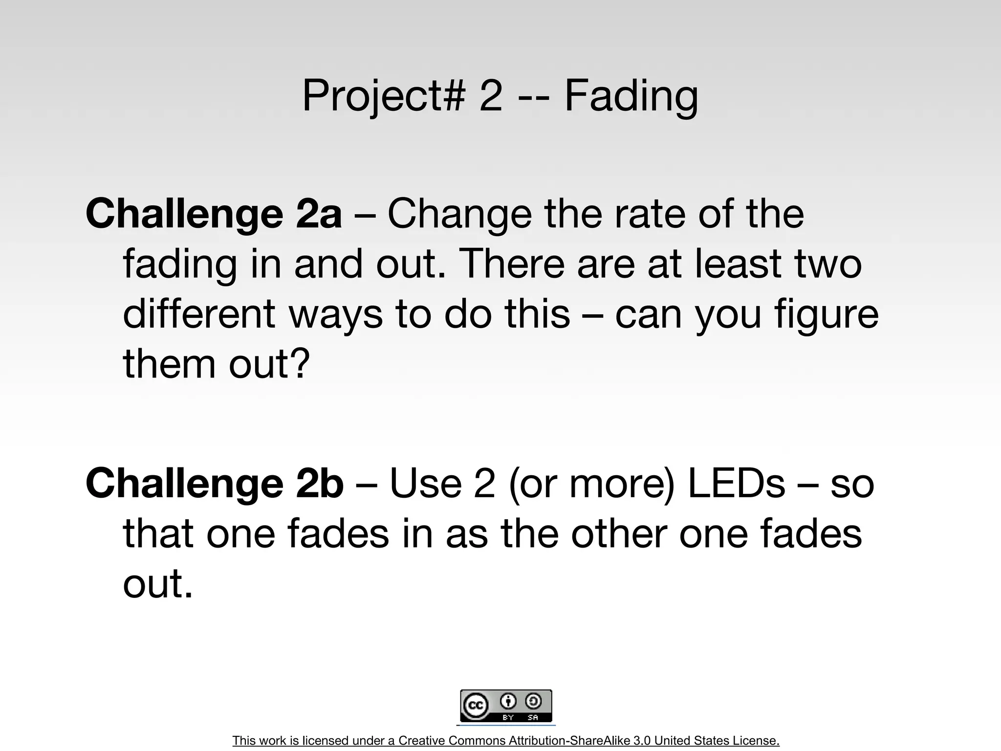 This work is licensed under a Creative Commons Attribution-ShareAlike 3.0 United States License.
Project# 2 -- Fading
Challenge 2a – Change the rate of the
fading in and out. There are at least two
different ways to do this – can you figure
them out?
Challenge 2b – Use 2 (or more) LEDs – so
that one fades in as the other one fades
out.
 