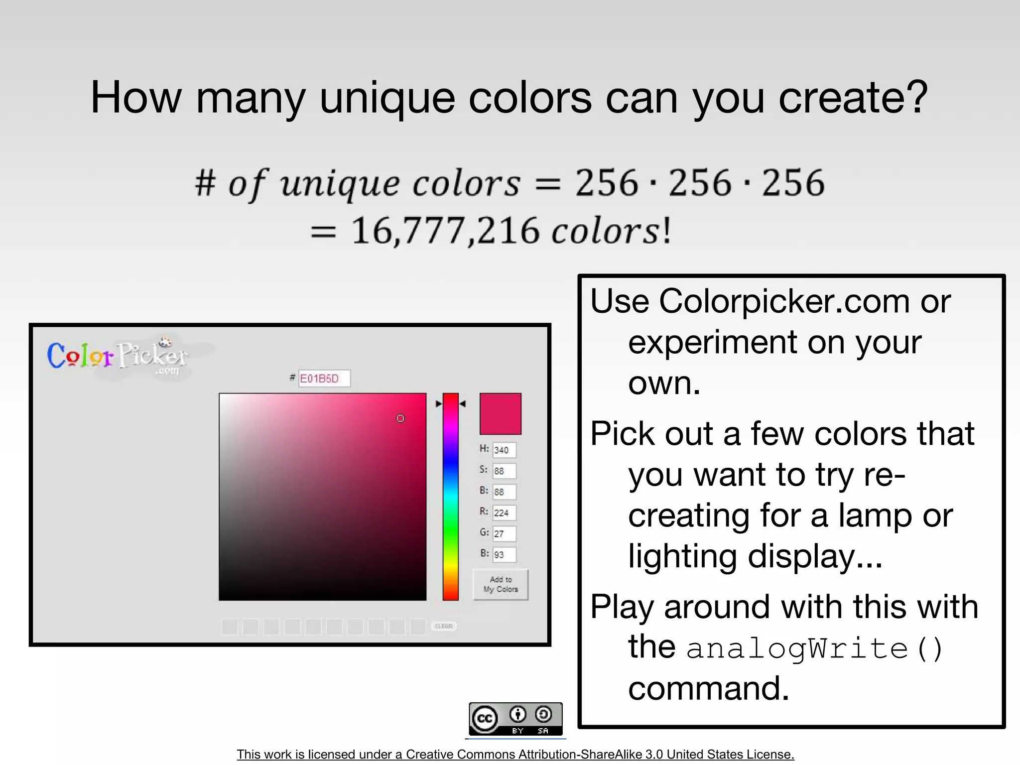 This work is licensed under a Creative Commons Attribution-ShareAlike 3.0 United States License.
How many unique colors can you create?
Use Colorpicker.com or
experiment on your
own.
Pick out a few colors that
you want to try re-
creating for a lamp or
lighting display...
Play around with this with
the analogWrite()
command.
 