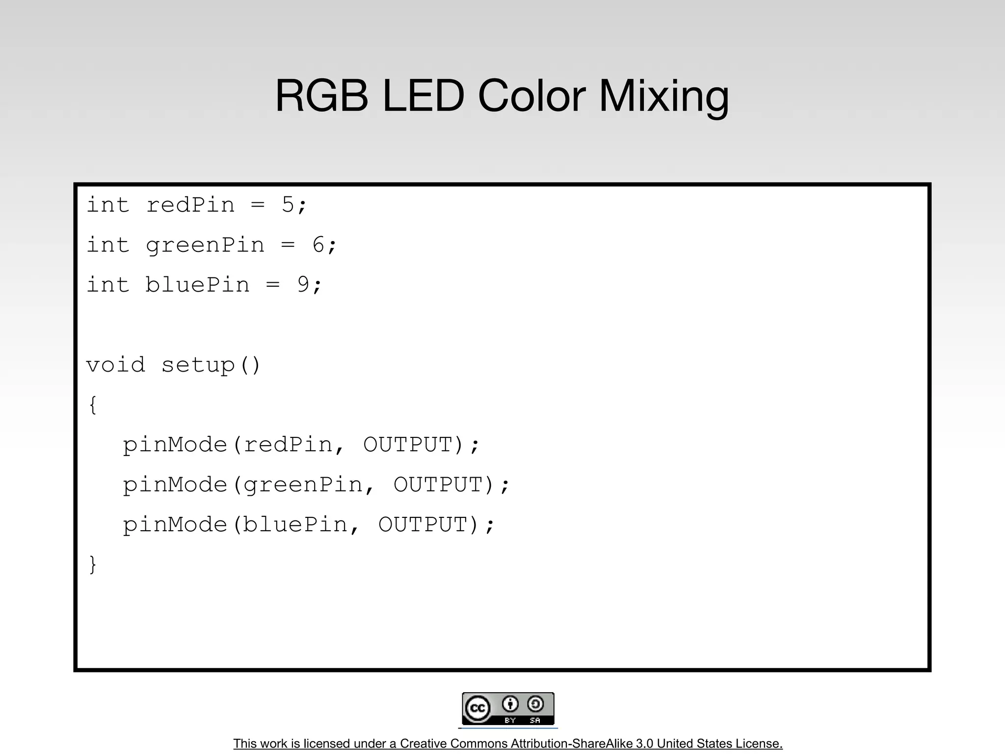This work is licensed under a Creative Commons Attribution-ShareAlike 3.0 United States License.
RGB LED Color Mixing
int redPin = 5;
int greenPin = 6;
int bluePin = 9;
void setup()
{
pinMode(redPin, OUTPUT);
pinMode(greenPin, OUTPUT);
pinMode(bluePin, OUTPUT);
}
 