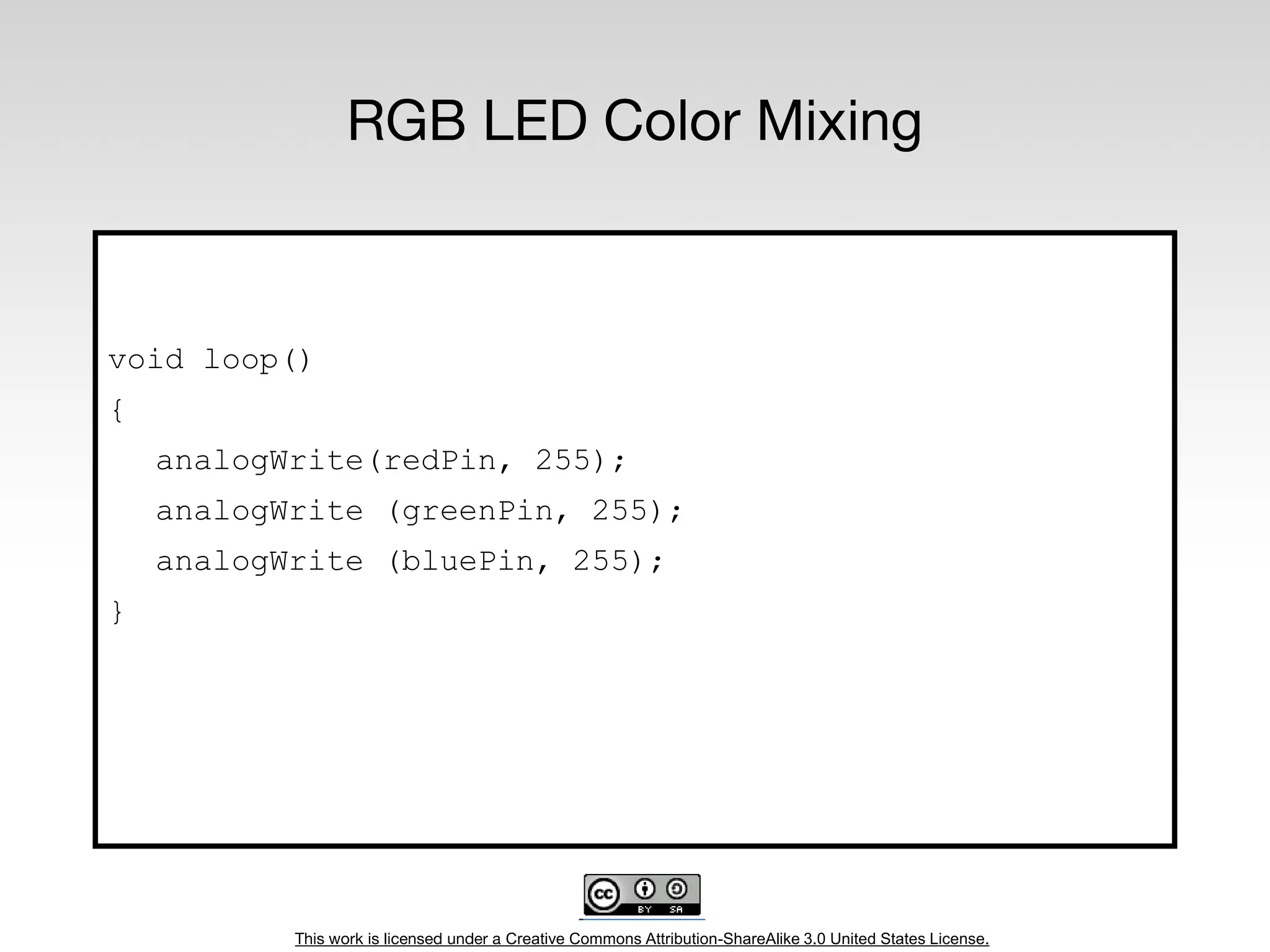 This work is licensed under a Creative Commons Attribution-ShareAlike 3.0 United States License.
RGB LED Color Mixing
void loop()
{
analogWrite(redPin, 255);
analogWrite (greenPin, 255);
analogWrite (bluePin, 255);
}
 