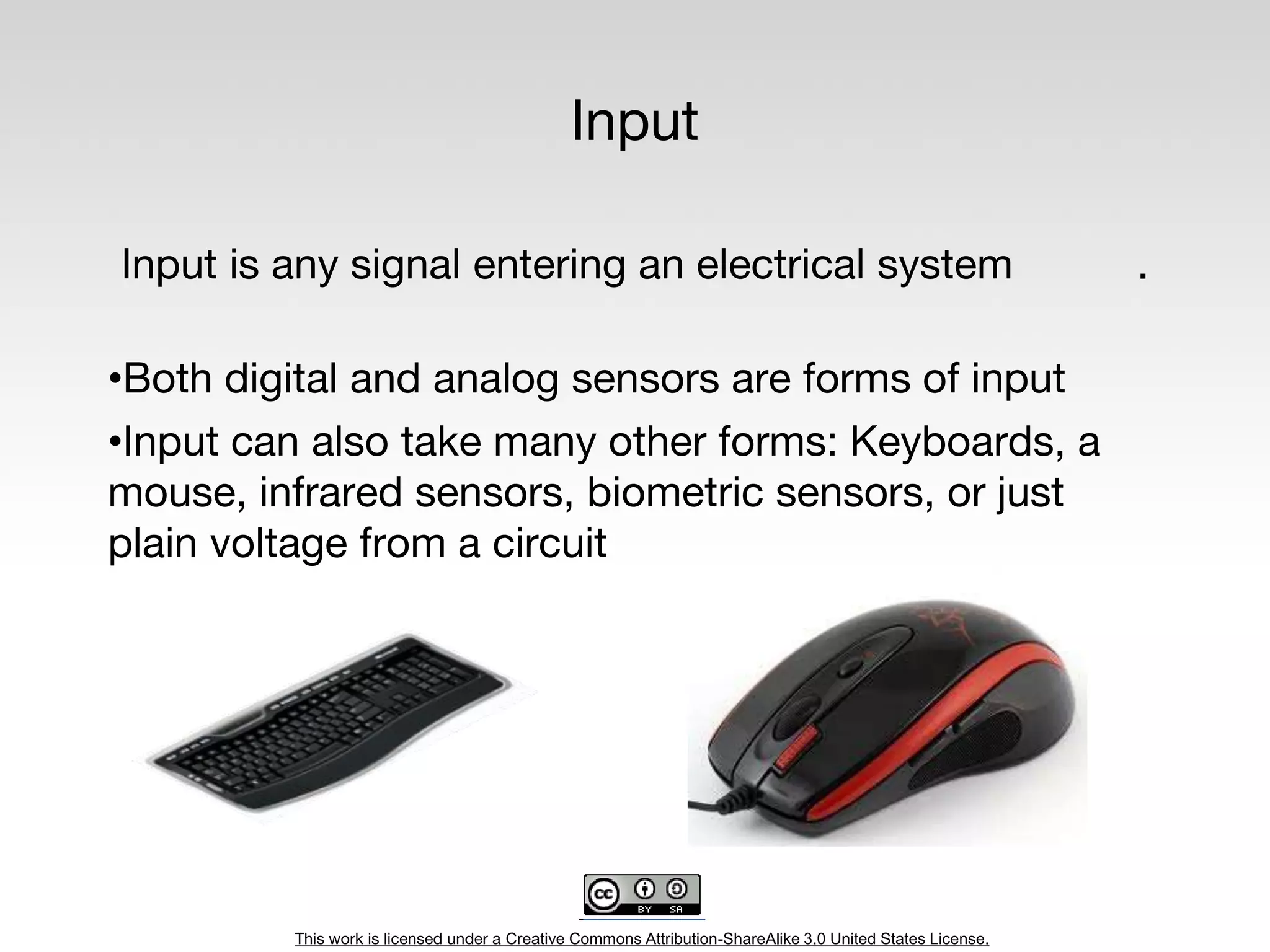 This work is licensed under a Creative Commons Attribution-ShareAlike 3.0 United States License.
Input
Input is any signal entering an electrical system .
•Both digital and analog sensors are forms of input
•Input can also take many other forms: Keyboards, a
mouse, infrared sensors, biometric sensors, or just
plain voltage from a circuit
 