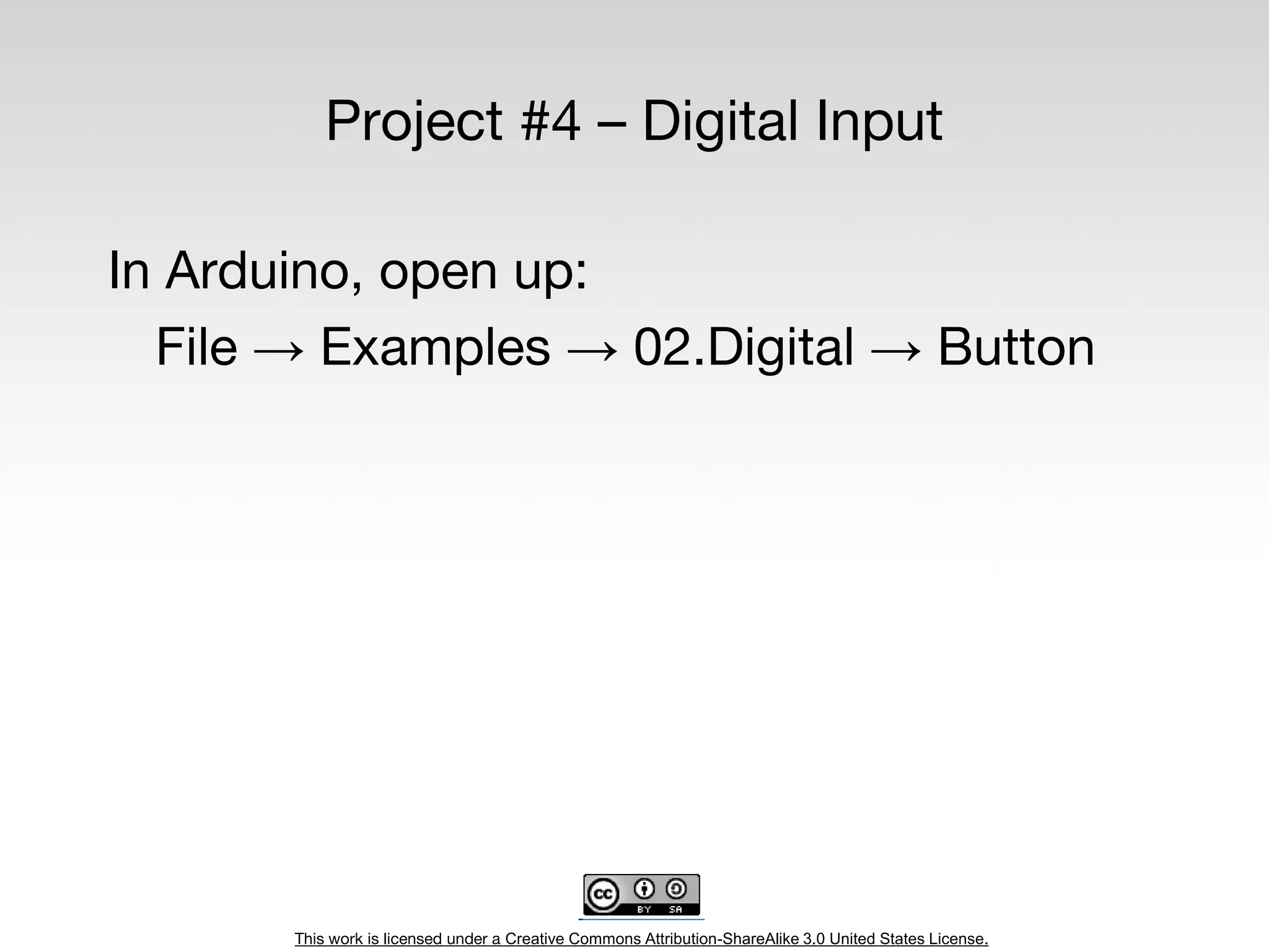This work is licensed under a Creative Commons Attribution-ShareAlike 3.0 United States License.
Project #4 – Digital Input
In Arduino, open up:
File → Examples → 02.Digital → Button
 