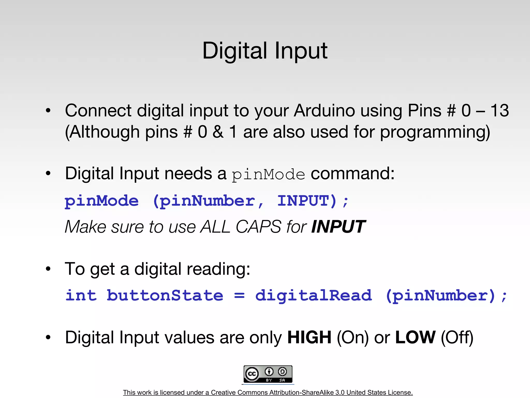 This work is licensed under a Creative Commons Attribution-ShareAlike 3.0 United States License.
Digital Input
• Connect digital input to your Arduino using Pins # 0 – 13
(Although pins # 0 & 1 are also used for programming)
• Digital Input needs a pinMode command:
pinMode (pinNumber, INPUT);
Make sure to use ALL CAPS for INPUT
• To get a digital reading:
int buttonState = digitalRead (pinNumber);
• Digital Input values are only HIGH (On) or LOW (Off)
 