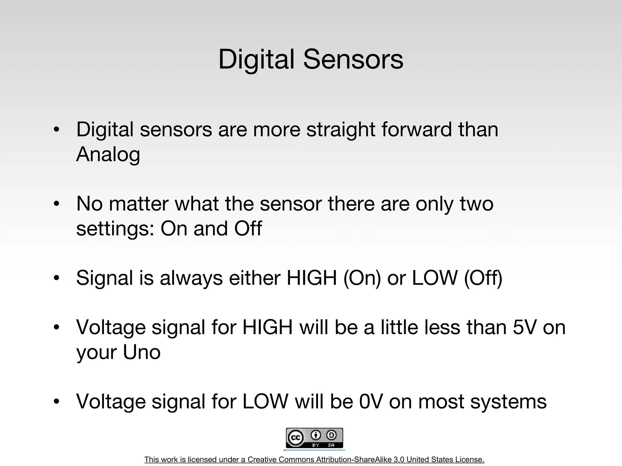 This work is licensed under a Creative Commons Attribution-ShareAlike 3.0 United States License.
Digital Sensors
• Digital sensors are more straight forward than
Analog
• No matter what the sensor there are only two
settings: On and Off
• Signal is always either HIGH (On) or LOW (Off)
• Voltage signal for HIGH will be a little less than 5V on
your Uno
• Voltage signal for LOW will be 0V on most systems
 