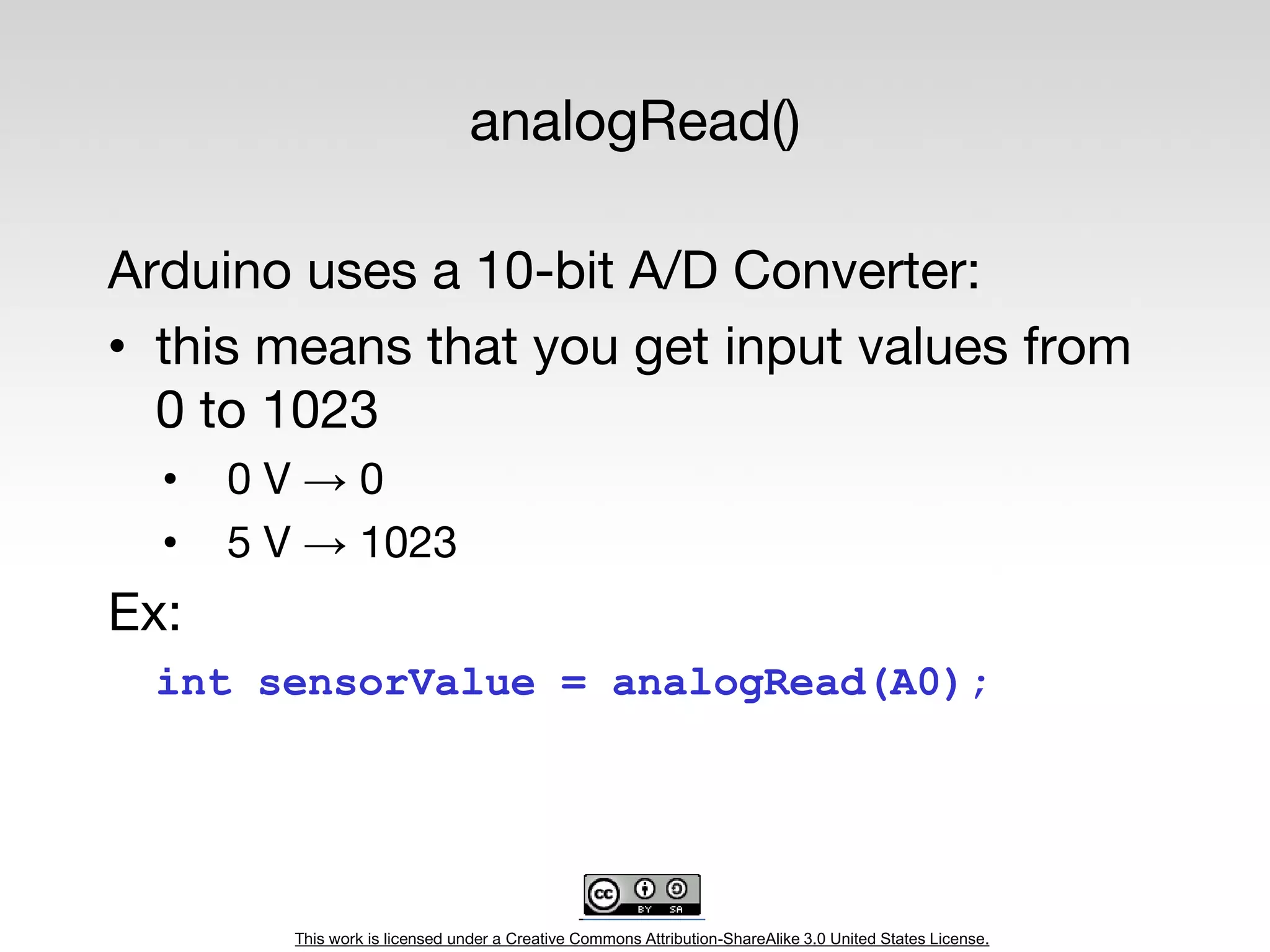 This work is licensed under a Creative Commons Attribution-ShareAlike 3.0 United States License.
analogRead()
Arduino uses a 10-bit A/D Converter:
• this means that you get input values from
0 to 1023
• 0 V → 0
• 5 V → 1023
Ex:
int sensorValue = analogRead(A0);
 