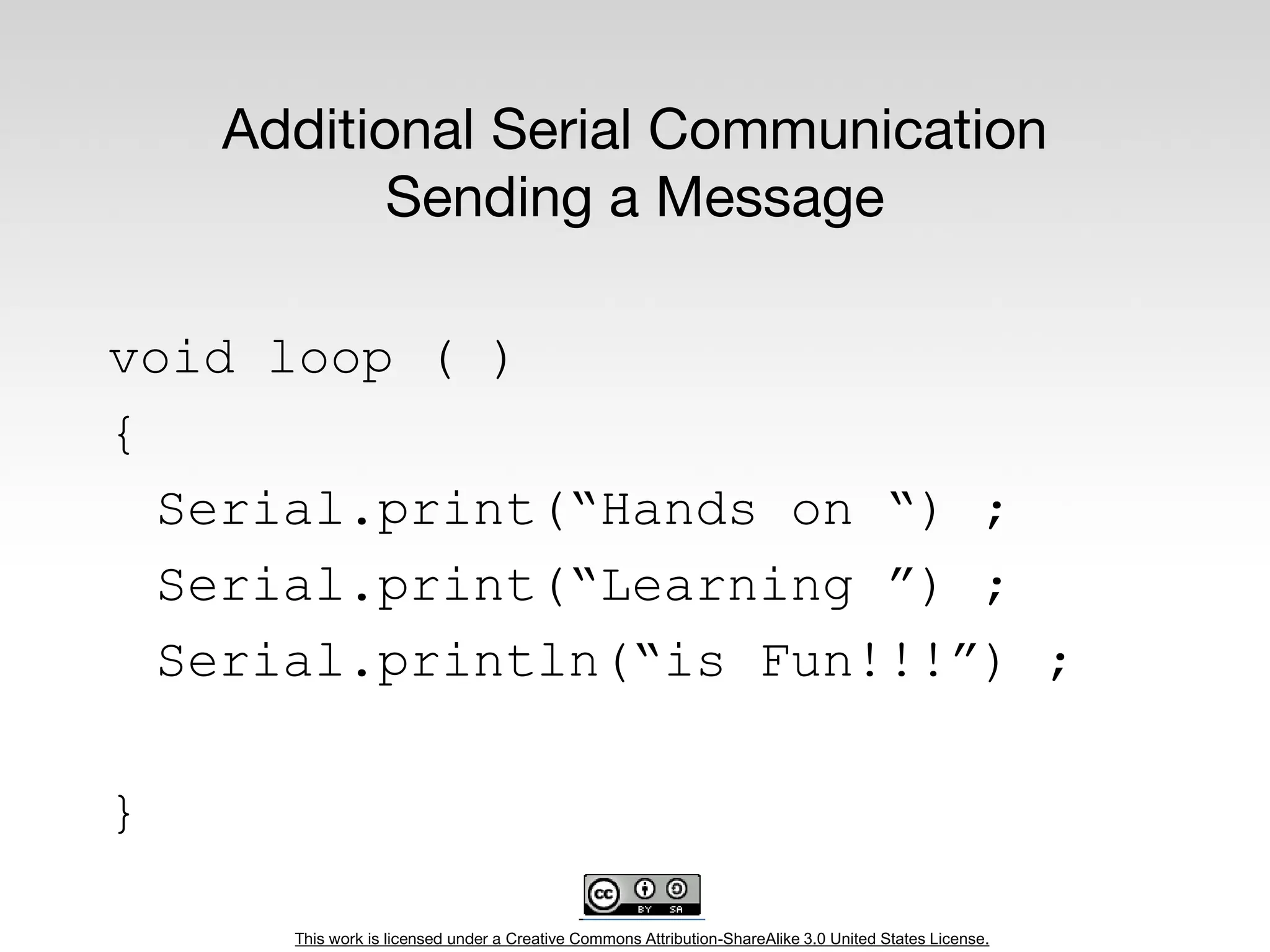 This work is licensed under a Creative Commons Attribution-ShareAlike 3.0 United States License.
Additional Serial Communication
Sending a Message
void loop ( )
{
Serial.print(“Hands on “) ;
Serial.print(“Learning ”) ;
Serial.println(“is Fun!!!”) ;
}
 