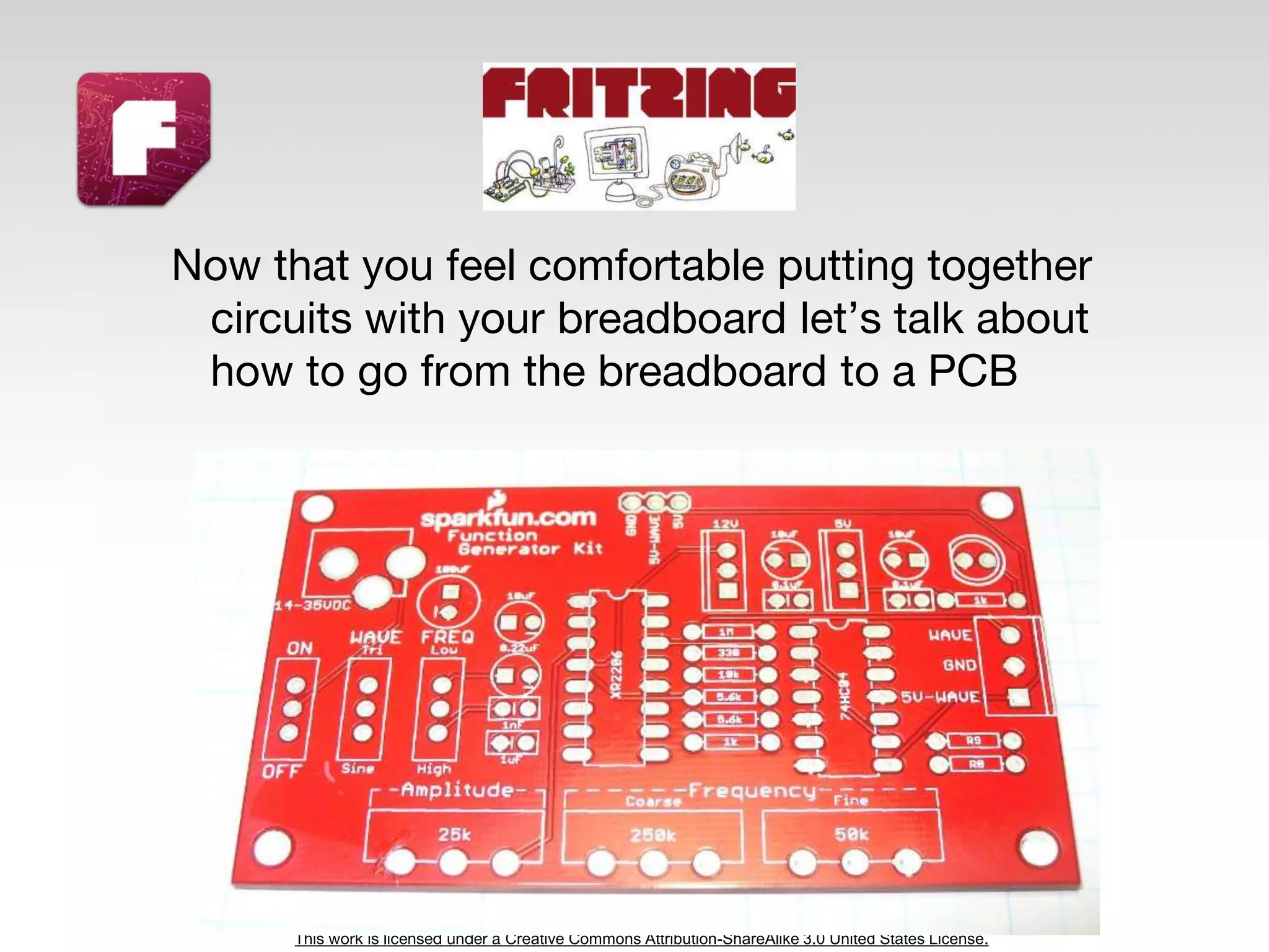 This work is licensed under a Creative Commons Attribution-ShareAlike 3.0 United States License.
Now that you feel comfortable putting together
circuits with your breadboard let’s talk about
how to go from the breadboard to a PCB
 