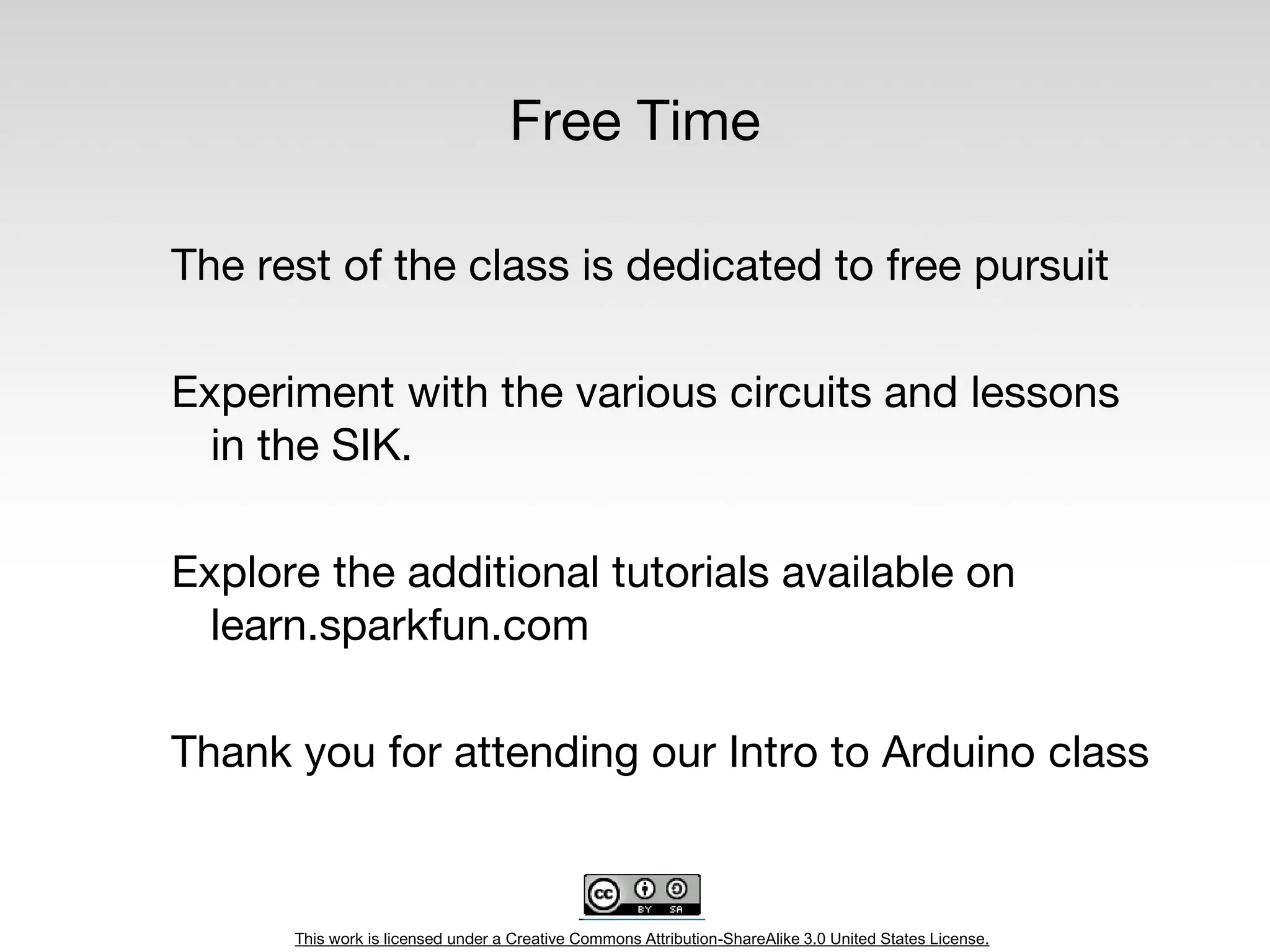 This work is licensed under a Creative Commons Attribution-ShareAlike 3.0 United States License.
Free Time
The rest of the class is dedicated to free pursuit
Experiment with the various circuits and lessons
in the SIK.
Explore the additional tutorials available on
learn.sparkfun.com
Thank you for attending our Intro to Arduino class
 