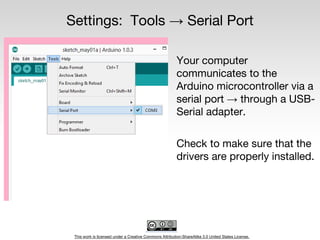 This work is licensed under a Creative Commons Attribution-ShareAlike 3.0 United States License.
Settings: Tools → Serial Port
Your computer
communicates to the
Arduino microcontroller via a
serial port → through a USB-
Serial adapter.
Check to make sure that the
drivers are properly installed.
 