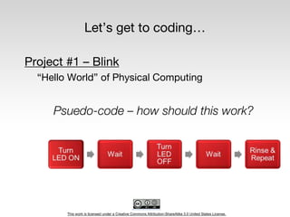 This work is licensed under a Creative Commons Attribution-ShareAlike 3.0 United States License.
Let’s get to coding…
Project #1 – Blink
“Hello World” of Physical Computing
Psuedo-code – how should this work?
 