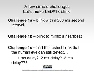 This work is licensed under a Creative Commons Attribution-ShareAlike 3.0 United States License.
A few simple challenges
Let’s make LED#13 blink!
Challenge 1a – blink with a 200 ms second
interval.
Challenge 1b – blink to mimic a heartbeat
Challenge 1c – find the fastest blink that
the human eye can still detect…
1 ms delay? 2 ms delay? 3 ms
delay???
 