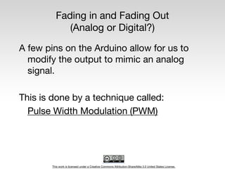 This work is licensed under a Creative Commons Attribution-ShareAlike 3.0 United States License.
Fading in and Fading Out
(Analog or Digital?)
A few pins on the Arduino allow for us to
modify the output to mimic an analog
signal.
This is done by a technique called:
Pulse Width Modulation (PWM)
 