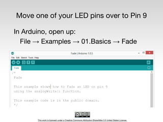 This work is licensed under a Creative Commons Attribution-ShareAlike 3.0 United States License.
Move one of your LED pins over to Pin 9
In Arduino, open up:
File → Examples → 01.Basics → Fade
 