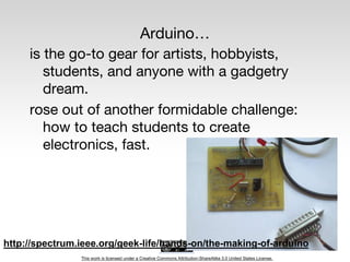 This work is licensed under a Creative Commons Attribution-ShareAlike 3.0 United States License.
Arduino…
is the go-to gear for artists, hobbyists,
students, and anyone with a gadgetry
dream.
rose out of another formidable challenge:
how to teach students to create
electronics, fast.
http://spectrum.ieee.org/geek-life/hands-on/the-making-of-arduino
 