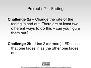 This work is licensed under a Creative Commons Attribution-ShareAlike 3.0 United States License.
Project# 2 -- Fading
Challenge 2a – Change the rate of the
fading in and out. There are at least two
different ways to do this – can you figure
them out?
Challenge 2b – Use 2 (or more) LEDs – so
that one fades in as the other one fades
out.
 