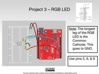 This work is licensed under a Creative Commons Attribution-ShareAlike 3.0 United States License.
Project 3 – RGB LED
Note: The longest
leg of the RGB
LED is the
Common
Cathode. This
goes to GND.
Use pins 5, 6, & 9
 