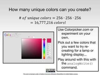 This work is licensed under a Creative Commons Attribution-ShareAlike 3.0 United States License.
How many unique colors can you create?
Use Colorpicker.com or
experiment on your
own.
Pick out a few colors that
you want to try re-
creating for a lamp or
lighting display...
Play around with this with
the analogWrite()
command.
 
