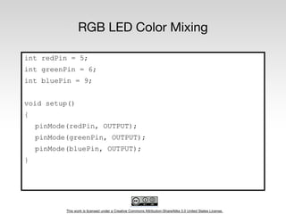 This work is licensed under a Creative Commons Attribution-ShareAlike 3.0 United States License.
RGB LED Color Mixing
int redPin = 5;
int greenPin = 6;
int bluePin = 9;
void setup()
{
pinMode(redPin, OUTPUT);
pinMode(greenPin, OUTPUT);
pinMode(bluePin, OUTPUT);
}
 
