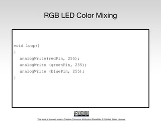 This work is licensed under a Creative Commons Attribution-ShareAlike 3.0 United States License.
RGB LED Color Mixing
void loop()
{
analogWrite(redPin, 255);
analogWrite (greenPin, 255);
analogWrite (bluePin, 255);
}
 