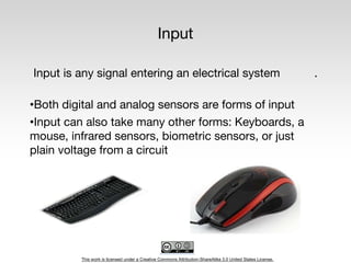 This work is licensed under a Creative Commons Attribution-ShareAlike 3.0 United States License.
Input
Input is any signal entering an electrical system .
•Both digital and analog sensors are forms of input
•Input can also take many other forms: Keyboards, a
mouse, infrared sensors, biometric sensors, or just
plain voltage from a circuit
 