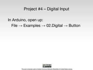 This work is licensed under a Creative Commons Attribution-ShareAlike 3.0 United States License.
Project #4 – Digital Input
In Arduino, open up:
File → Examples → 02.Digital → Button
 