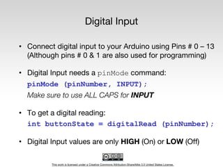 This work is licensed under a Creative Commons Attribution-ShareAlike 3.0 United States License.
Digital Input
• Connect digital input to your Arduino using Pins # 0 – 13
(Although pins # 0 & 1 are also used for programming)
• Digital Input needs a pinMode command:
pinMode (pinNumber, INPUT);
Make sure to use ALL CAPS for INPUT
• To get a digital reading:
int buttonState = digitalRead (pinNumber);
• Digital Input values are only HIGH (On) or LOW (Off)
 