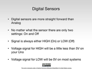 This work is licensed under a Creative Commons Attribution-ShareAlike 3.0 United States License.
Digital Sensors
• Digital sensors are more straight forward than
Analog
• No matter what the sensor there are only two
settings: On and Off
• Signal is always either HIGH (On) or LOW (Off)
• Voltage signal for HIGH will be a little less than 5V on
your Uno
• Voltage signal for LOW will be 0V on most systems
 