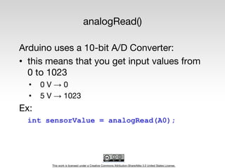 This work is licensed under a Creative Commons Attribution-ShareAlike 3.0 United States License.
analogRead()
Arduino uses a 10-bit A/D Converter:
• this means that you get input values from
0 to 1023
• 0 V → 0
• 5 V → 1023
Ex:
int sensorValue = analogRead(A0);
 