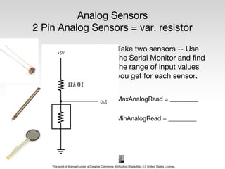 This work is licensed under a Creative Commons Attribution-ShareAlike 3.0 United States License.
Analog Sensors
2 Pin Analog Sensors = var. resistor
Take two sensors -- Use
the Serial Monitor and find
the range of input values
you get for each sensor.
MaxAnalogRead = _________
MinAnalogRead = _________
 