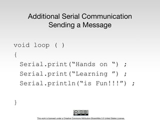 This work is licensed under a Creative Commons Attribution-ShareAlike 3.0 United States License.
Additional Serial Communication
Sending a Message
void loop ( )
{
Serial.print(“Hands on “) ;
Serial.print(“Learning ”) ;
Serial.println(“is Fun!!!”) ;
}
 